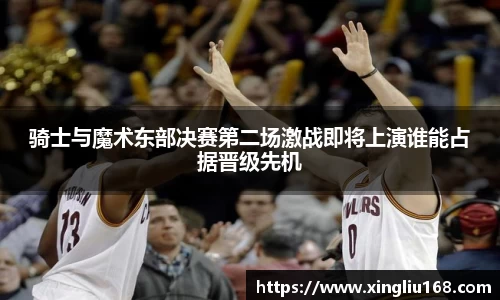 骑士与魔术东部决赛第二场激战即将上演谁能占据晋级先机